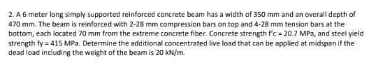 2. A 6 meter long simply supported reinforced concrete beam has a width of 350 mm and an overall depth of
470 mm. The beam is reinforced with 2-28 mm compression bars on top and 4-28 mm tension bars at the
bottom, each located 70 mm from the extreme concrete fiber. Concrete strength f'c = 20.7 MPa, and steel yield
strength fy = 415 MPa. Determine the additional concentrated live load that can be applied at midspan if the
dead load including the weight of the beam is 20 kN/m.
