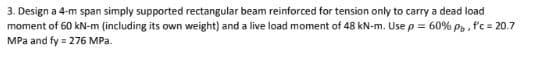 3. Design a 4-m span simply supported rectangular beam reinforced for tension only to carry a dead load
moment of 60 kN-m (including its own weight) and a live load moment of 48 kN-m. Use p = 60% Pp, f'c = 20.7
MPa and fy = 276 MPa.
