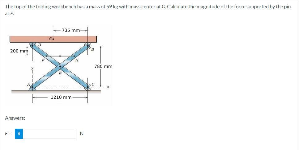 The top of the folding workbench has a mass of 59 kg with mass center at G. Calculate the magnitude of the force supported by the pin
at E.
T
200 mm
Answers:
E =
i
*---
D
Go
735 mm-
1210 mm.
H
N
B
780 mm