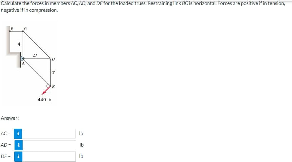Calculate the forces in members AC, AD, and DE for the loaded truss. Restraining link BC is horizontal. Forces are positive if in tension,
negative if in compression.
AC =
B
Answer:
4'
DE =
i
AD = i
IN
C
4'
440 lb
D
++
E
lb
lb
lb