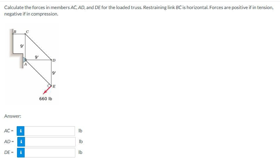 Calculate the forces in members AC, AD, and DE for the loaded truss. Restraining link BC is horizontal. Forces are positive if in tension,
negative if in compression.
B
AC =
Answer:
9'
AD =
Mi
i
DE = i
с
A
9'
660 lb
D
9'
E
lb
lb
lb