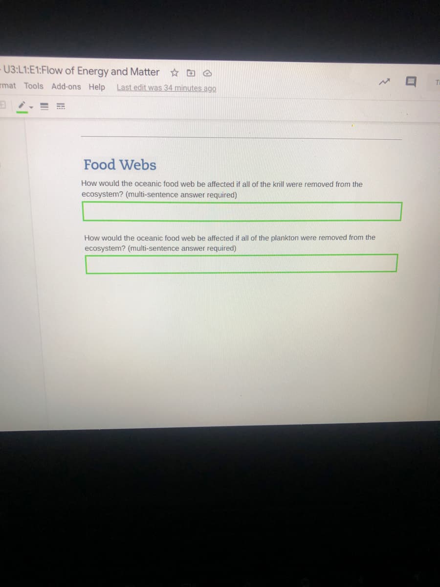 - U3:L1:E1:Flow of Energy and Matter
rmat Tools Add-ons Help
Last edit was 34 minutes ago
Food Webs
How would the oceanic food web be affected if all of the krill were removed from the
ecosystem? (multi-sentence answer required)
How would the oceanic food web be affected if all of the plankton were removed from the
ecosystem? (multi-sentence answer required)

