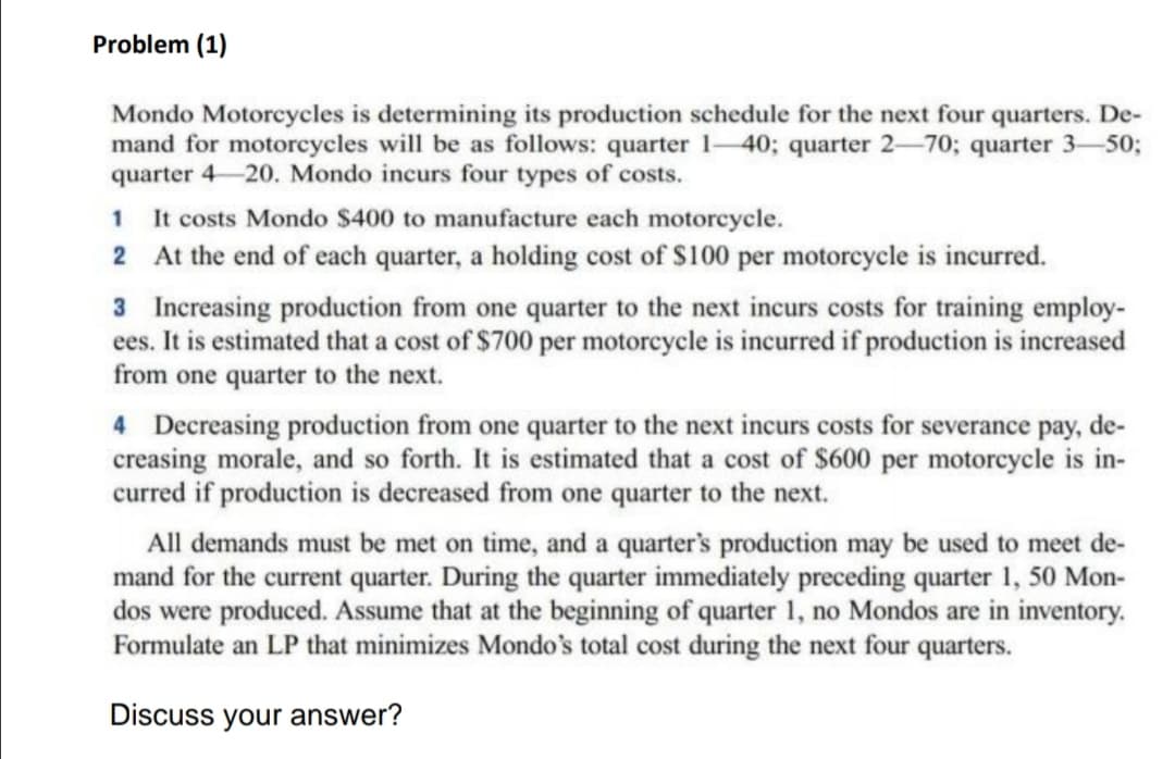 Problem (1)
Mondo Motorcycles is determining its production schedule for the next four quarters. De-
mand for motorcycles will be as follows: quarter 1-40; quarter 2-70; quarter 3-50;
quarter 4 20. Mondo incurs four types of costs.
1 It costs Mondo $400 to manufacture each motorcycle.
2 At the end of each quarter, a holding cost of S100 per motorcycle is incurred.
3 Increasing production from one quarter to the next incurs costs for training employ-
ees. It is estimated that a cost of $700 per motorcycle is incurred if production is increased
from one quarter to the next.
4 Decreasing production from one quarter to the next incurs costs for severance pay, de-
creasing morale, and so forth. It is estimated that a cost of $600 per motoreycle is in-
curred if production is decreased from one quarter to the next.
All demands must be met on time, and a quarter's production may be used to meet de-
mand for the current quarter. During the quarter immediately preceding quarter 1, 50 Mon-
dos were produced. Assume that at the beginning of quarter 1, no Mondos are in inventory.
Formulate an LP that minimizes Mondo's total cost during the next four quarters.
Discuss your answer?
