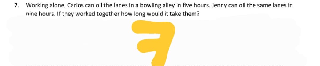 7. Working alone, Carlos can oil the lanes in a bowling alley in five hours. Jenny can oil the same lanes in
nine hours. If they worked together how long would it take them?
