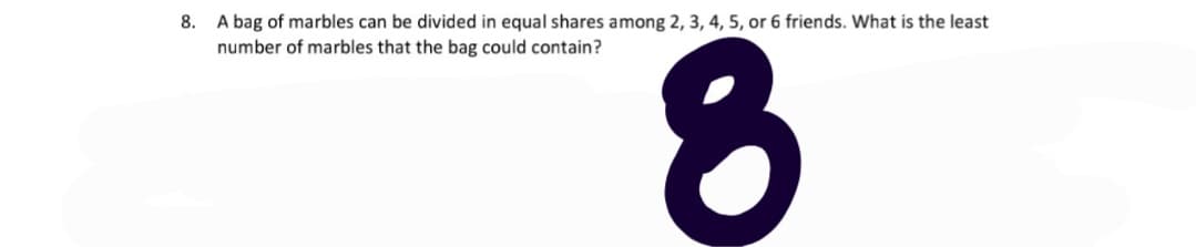 8. A bag of marbles can be divided in equal shares among 2, 3, 4, 5, or 6 friends. What is the least
number of marbles that the bag could contain?

