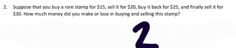 2. Suppose that you buy a rare stamp for $15, sell it for $20, buy it back for $25, and finally sell it for
$30. How much money did you make or lose in buying and selling this stamp?
