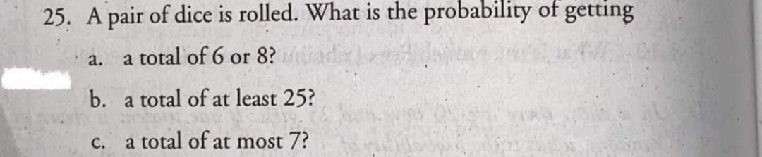 25. A pair of dice is rolled. What is the probability of getting
a.
a total of 6 or 8?
b. a total of at least 25?
С.
a total of at most 7?
