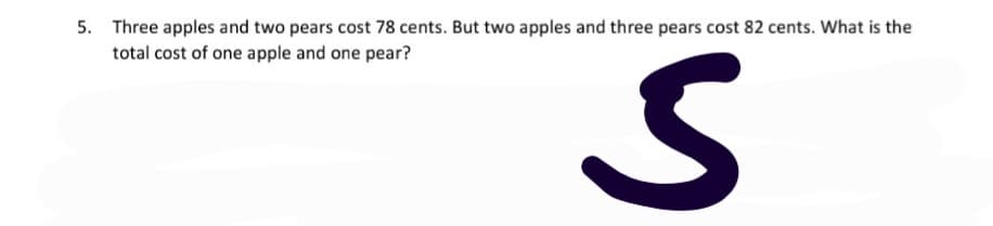 5. Three apples and two pears cost 78 cents. But two apples and three pears cost 82 cents. What is the
total cost of one apple and one pear?
