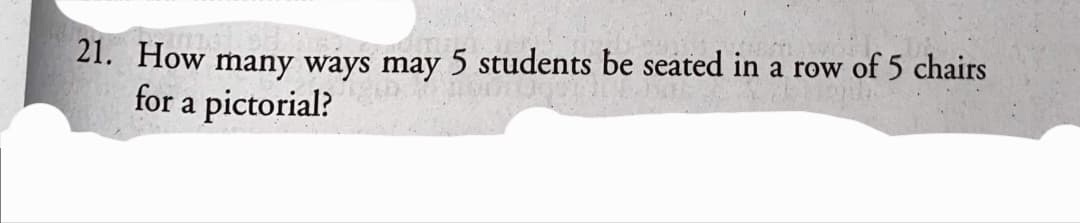 of 5 chairs
21. How many ways may 5 students be seated in a row
for a pictorial?
