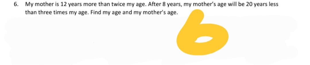 6. My mother is 12 years more than twice my age. After 8 years, my mother's age will be 20 years less
9.
than three times my age. Find my age and my mother's age.
