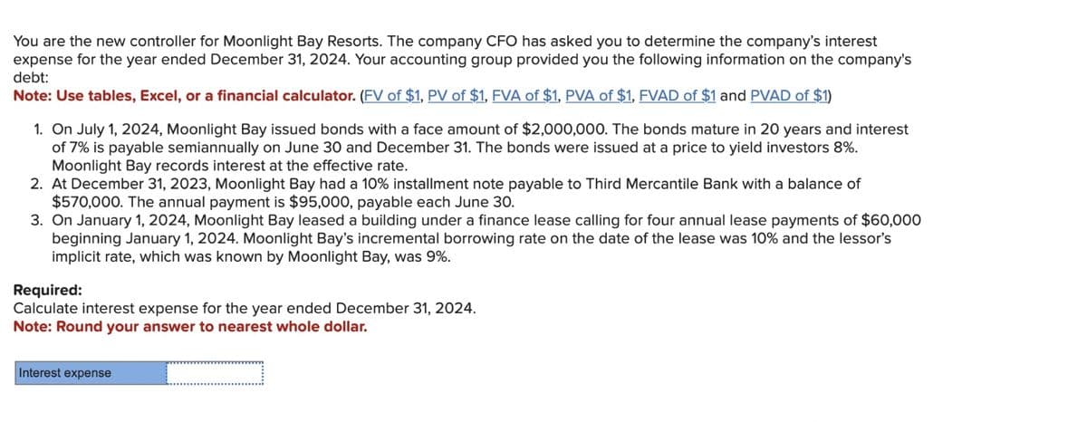 You are the new controller for Moonlight Bay Resorts. The company CFO has asked you to determine the company's interest
expense for the year ended December 31, 2024. Your accounting group provided you the following information on the company's
debt:
Note: Use tables, Excel, or a financial calculator. (FV of $1, PV of $1, FVA of $1, PVA of $1, FVAD of $1 and PVAD of $1)
1. On July 1, 2024, Moonlight Bay issued bonds with a face amount of $2,000,000. The bonds mature in 20 years and interest
of 7% is payable semiannually on June 30 and December 31. The bonds were issued at a price to yield investors 8%.
Moonlight Bay records interest at the effective rate.
2. At December 31, 2023, Moonlight Bay had a 10% installment note payable to Third Mercantile Bank with a balance of
$570,000. The annual payment is $95,000, payable each June 30.
3. On January 1, 2024, Moonlight Bay leased a building under a finance lease calling for four annual lease payments of $60,000
beginning January 1, 2024. Moonlight Bay's incremental borrowing rate on the date of the lease was 10% and the lessor's
implicit rate, which was known by Moonlight Bay, was 9%.
Required:
Calculate interest expense for the year ended December 31, 2024.
Note: Round your answer to nearest whole dollar.
Interest expense