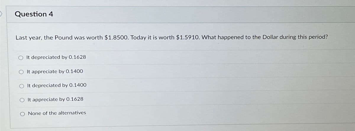 Question 4
Last year, the Pound was worth $1.8500. Today it is worth $1.5910. What happened to the Dollar during this period?
O It depreciated by 0.1628
O It appreciate by 0.1400
O It depreciated by 0.1400
It appreciate by 0.1628
O None of the alternatives