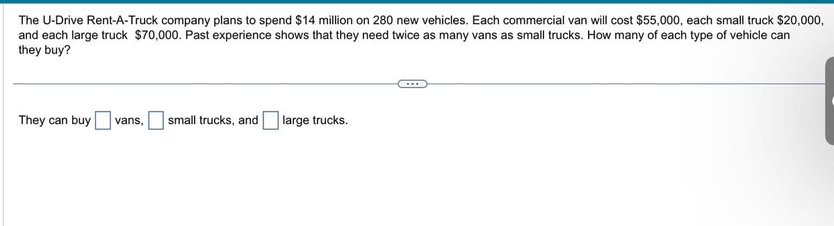 The U-Drive Rent-A-Truck company plans to spend $14 million on 280 new vehicles. Each commercial van will cost $55,000, each small truck $20,000,
and each large truck $70,000. Past experience shows that they need twice as many vans as small trucks. How many of each type of vehicle can
they buy?
They can buy vans, small trucks, and
large trucks.