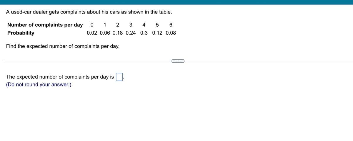 A used-car dealer gets complaints about his cars as shown in the table.
Number of complaints per day
Probability
0 1 2 3 4 5 6
0.02 0.06 0.18 0.24 0.3 0.12 0.08
Find the expected number of complaints per day.
The expected number of complaints per day is
(Do not round your answer.)