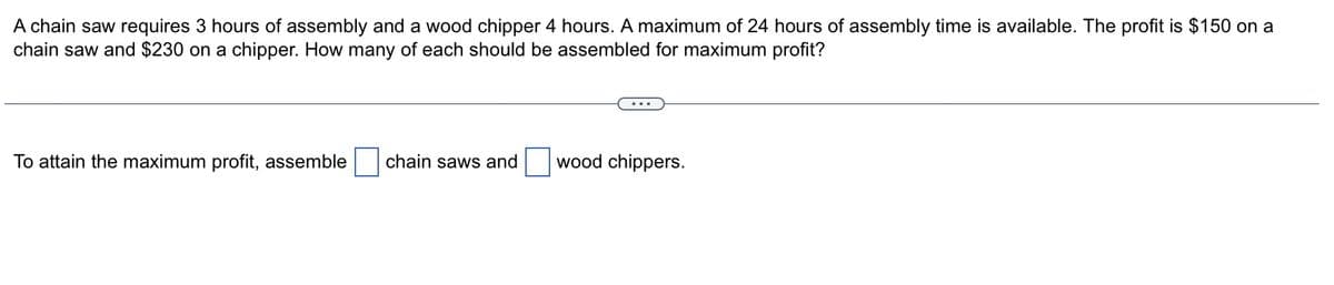 A chain saw requires 3 hours of assembly and a wood chipper 4 hours. A maximum of 24 hours of assembly time is available. The profit is $150 on a
chain saw and $230 on a chipper. How many of each should be assembled for maximum profit?
To attain the maximum profit, assemble
chain saws and
wood chippers.