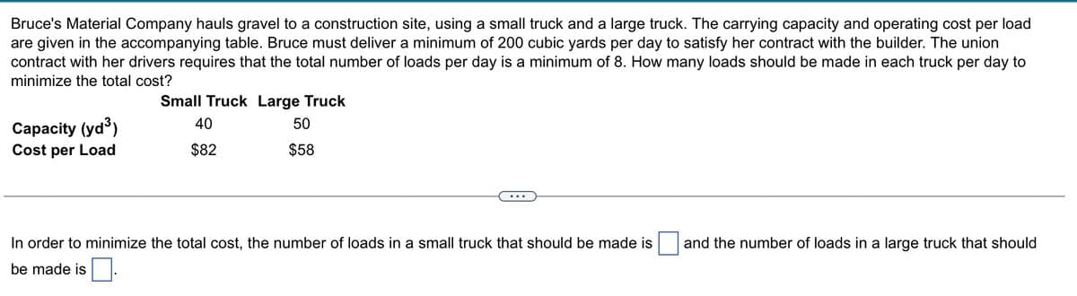 Bruce's Material Company hauls gravel to a construction site, using a small truck and a large truck. The carrying capacity and operating cost per load
are given in the accompanying table. Bruce must deliver a minimum of 200 cubic yards per day to satisfy her contract with the builder. The union
contract with her drivers requires that the total number of loads per day is a minimum of 8. How many loads should be made in each truck per day to
minimize the total cost?
Capacity (yd³)
Cost per Load
Small Truck Large Truck
40
50
$82
$58
In order to minimize the total cost, the number of loads in a small truck that should be made is
be made is
and the number of loads in a large truck that should