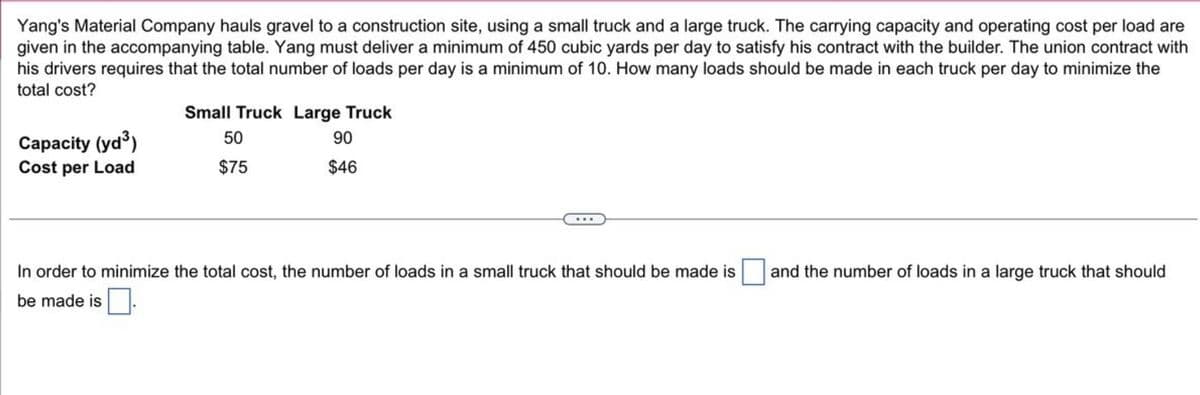 Yang's Material Company hauls gravel to a construction site using a small truck and a large truck. The carrying capacity and operating cost per load are given in the accompanying table. Yang must deliver a minimum of 450 cubic yards per day to satisfy his contract with the builder. The union contract with his drivers requires that the total number of loads per day is a minimum of 10. How many loads should be made in each truck per day to minimize the total cost?

|                  | Small Truck | Large Truck |
|------------------|-------------|-------------|
| Capacity (yd³)   | 50          | 90          |
| Cost per Load    | $75         | $46         |

In order to minimize the total cost, the number of loads in a small truck that should be made is [____] and the number of loads in a large truck that should be made is [____].