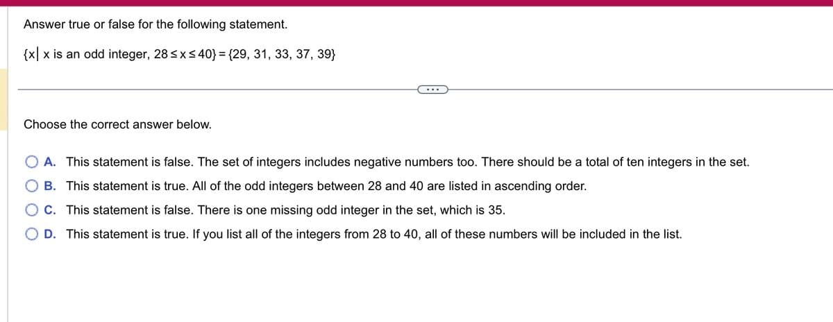 Answer true or false for the following statement.
{x|x is an odd integer, 28 ≤x≤ 40} = {29, 31, 33, 37, 39}
Choose the correct answer below.
A. This statement is false. The set of integers includes negative numbers too. There should be a total of ten integers in the set.
B. This statement is true. All of the odd integers between 28 and 40 are listed in ascending order.
C. This statement is false. There is one missing odd integer in the set, which is 35.
D. This statement is true. If you list all of the integers from 28 to 40, all of these numbers will be included in the list.