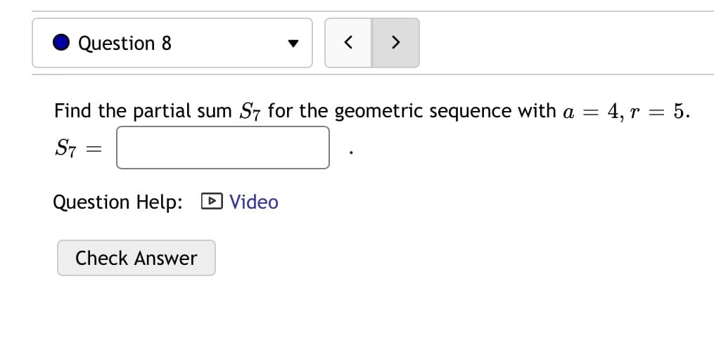 Question 8
>
Find the partial sum S7 for the geometric sequence with a =
4, r = 5.
S7
Question Help:
D Video
Check Answer

