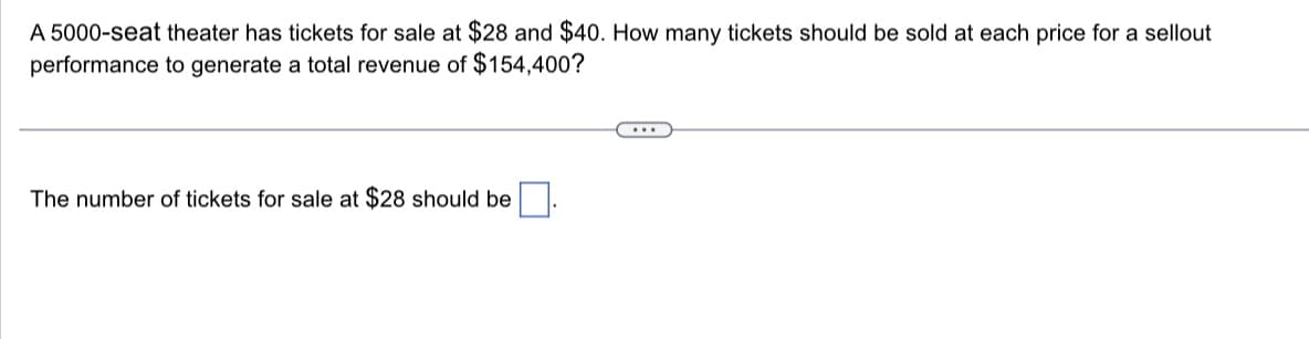 A 5000-seat theater has tickets for sale at $28 and $40. How many tickets should be sold at each price for a sellout
performance to generate a total revenue of $154,400?
The number of tickets for sale at $28 should be