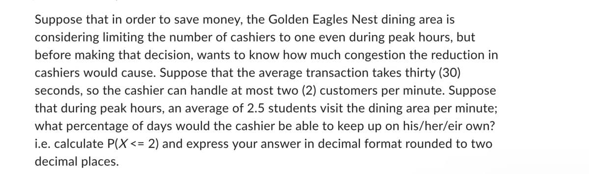 Suppose that in order to save money, the Golden Eagles Nest dining area is
considering limiting the number of cashiers to one even during peak hours, but
before making that decision, wants to know how much congestion the reduction in
cashiers would cause. Suppose that the average transaction takes thirty (30)
seconds, so the cashier can handle at most two (2) customers per minute. Suppose
that during peak hours, an average of 2.5 students visit the dining area per minute;
what percentage of days would the cashier be able to keep up on his/her/eir own?
i.e. calculate P(X<= 2) and express your answer in decimal format rounded to two
decimal places.