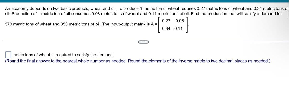 An economy depends on two basic products, wheat and oil. To produce 1 metric ton of wheat requires 0.27 metric tons of wheat and 0.34 metric tons of
oil. Production of 1 metric ton of oil consumes 0.08 metric tons of wheat and 0.11 metric tons of oil. Find the production that will satisfy a demand for
570 metric tons of wheat and 850 metric tons of oil. The input-output matrix is A =
0.27 0.08
0.34 0.11
metric tons of wheat is required to satisfy the demand.
(Round the final answer to the nearest whole number as needed. Round the elements of the inverse matrix to two decimal places as needed.)