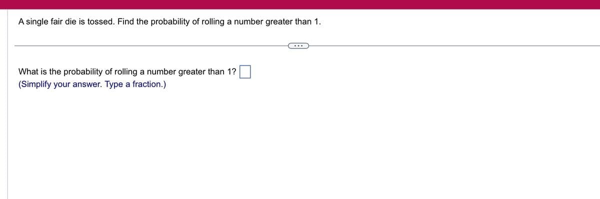 A single fair die is tossed. Find the probability of rolling a number greater than 1.
What is the probability of rolling a number greater than 1?
(Simplify your answer. Type a fraction.)