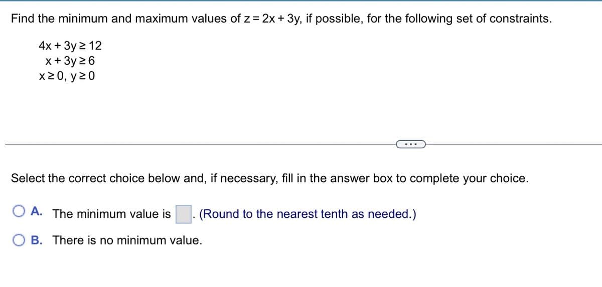 Find the minimum and maximum values of z = 2x + 3y, if possible, for the following set of constraints.
4x + 3y ≥ 12
x + 3y ≥ 6
x ≥ 0, y ≥0
Select the correct choice below and, if necessary, fill in the answer box to complete your choice.
OA. The minimum value is
(Round to the nearest tenth as needed.)
B. There is no minimum value.