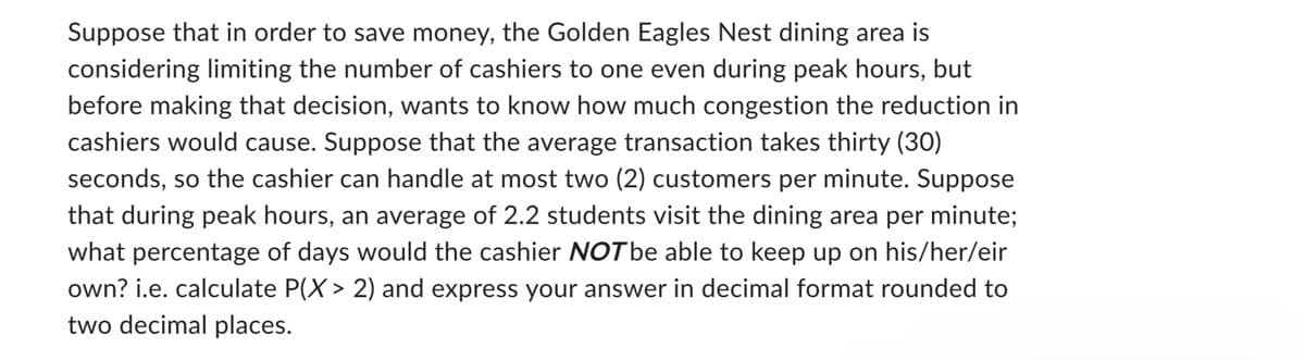 Suppose that in order to save money, the Golden Eagles Nest dining area is
considering limiting the number of cashiers to one even during peak hours, but
before making that decision, wants to know how much congestion the reduction in
cashiers would cause. Suppose that the average transaction takes thirty (30)
seconds, so the cashier can handle at most two (2) customers per minute. Suppose
that during peak hours, an average of 2.2 students visit the dining area per minute;
what percentage of days would the cashier NOT be able to keep up on his/her/eir
own? i.e. calculate P(X > 2) and express your answer in decimal format rounded to
two decimal places.