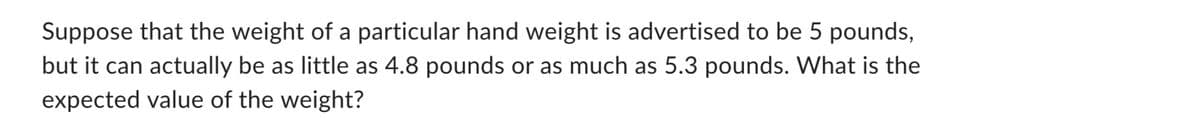 Suppose that the weight of a particular hand weight is advertised to be 5 pounds,
but it can actually be as little as 4.8 pounds or as much as 5.3 pounds. What is the
expected value of the weight?