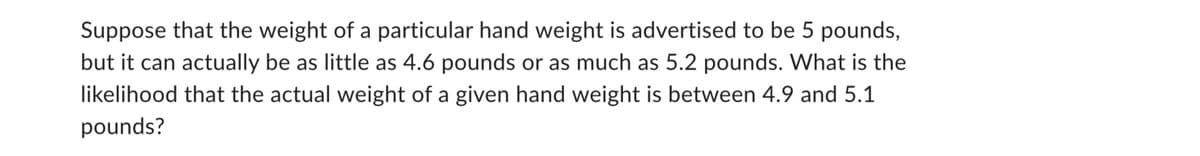 Suppose that the weight of a particular hand weight is advertised to be 5 pounds,
but it can actually be as little as 4.6 pounds or as much as 5.2 pounds. What is the
likelihood that the actual weight of a given hand weight is between 4.9 and 5.1
pounds?