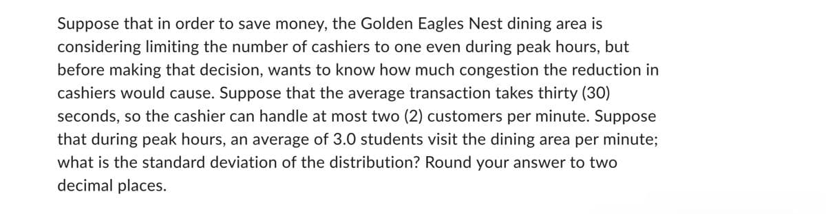 Suppose that in order to save money, the Golden Eagles Nest dining area is
considering limiting the number of cashiers to one even during peak hours, but
before making that decision, wants to know how much congestion the reduction in
cashiers would cause. Suppose that the average transaction takes thirty (30)
seconds, so the cashier can handle at most two (2) customers per minute. Suppose
that during peak hours, an average of 3.0 students visit the dining area per minute;
what is the standard deviation of the distribution? Round your answer to two
decimal places.