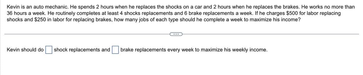 Kevin is an auto mechanic. He spends 2 hours when he replaces the shocks on a car and 2 hours when he replaces the brakes. He works no more than
36 hours a week. He routinely completes at least 4 shocks replacements and 6 brake replacements a week. If he charges $500 for labor replacing
shocks and $250 in labor for replacing brakes, how many jobs of each type should he complete a week to maximize his income?
Kevin should do shock replacements and brake replacements every week to maximize his weekly income.