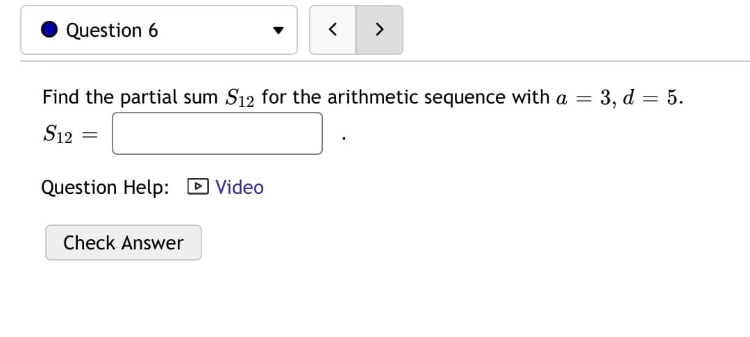 Question 6
>
Find the partial sum S12 for the arithmetic sequence with a =
= 3, d = 5.
S12
Question Help: D Video
Check Answer
