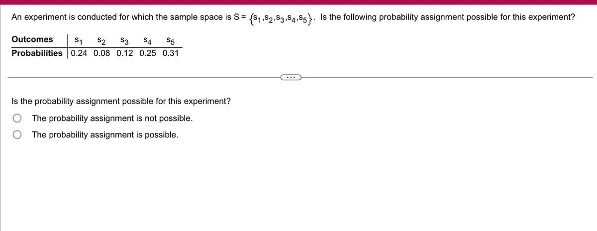 An experiment is conducted for which the sample space is S = {$₁,S2,S3,S4,S5}. Is the following probability assignment possible for this experiment?
Outcomes S1 S2 S3 S4 S5
Probabilities 0.24 0.08 0.12 0.25 0.31
Is the probability assignment possible for this experiment?
The probability assignment is not possible.
The probability assignment is possible.