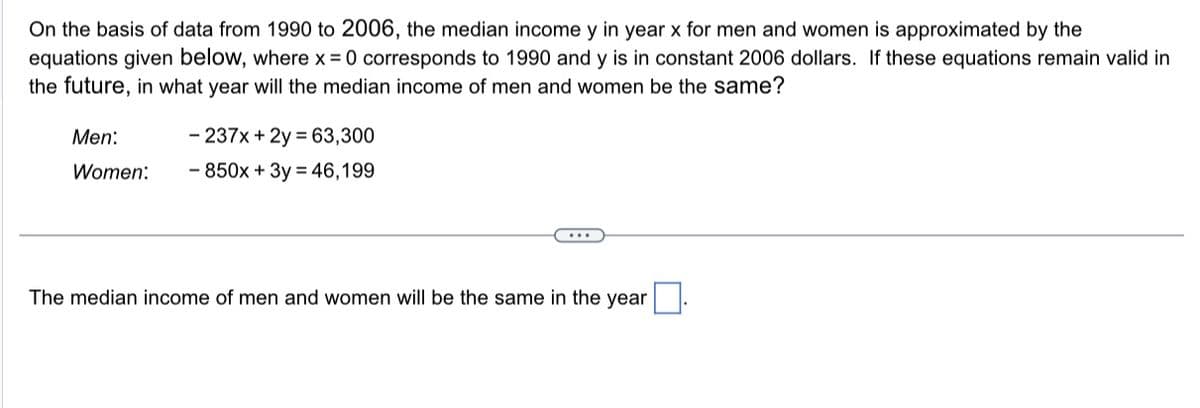 On the basis of data from 1990 to 2006, the median income y in year x for men and women is approximated by the
equations given below, where x = 0 corresponds to 1990 and y is in constant 2006 dollars. If these equations remain valid in
the future, in what year will the median income of men and women be the same?
Men:
Women:
- 237x + 2y = 63,300
- 850x + 3y = 46,199
The median income of men and women will be the same in the year