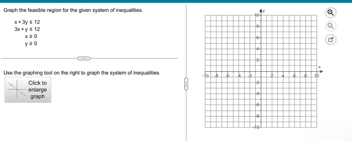 **Graphing the Feasible Region for a System of Inequalities**

Given the following system of inequalities, graph the feasible region:

- \( x + 3y \leq 12 \)
- \( 3x + y \leq 12 \)
- \( x \geq 0 \)
- \( y \geq 0 \)

Use the graphing tool on the right to graph the system of inequalities.

**Graph Description:**

- The graph is a standard Cartesian coordinate plane with x and y axes.
- The x-axis and y-axis are labeled, with the x-axis extending from -10 to 10 and the y-axis extending from -10 to 10.
- The origin (0,0) is clearly marked, and the grid lines are present to assist with plotting.
