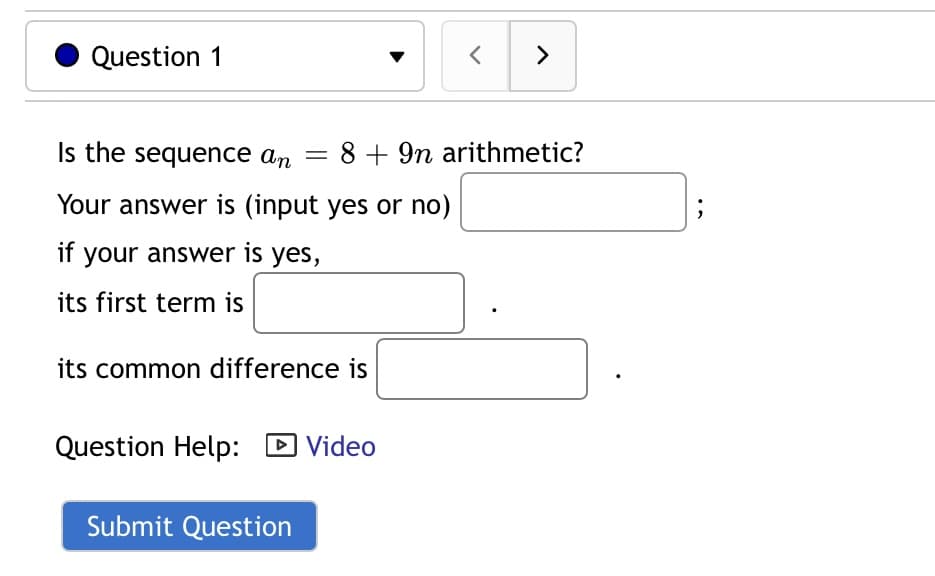 Question 1
>
Is the sequence ɑn
8 + 9n arithmetic?
Your answer is (input yes or no)
if your answer is yes,
its first term is
its common difference is
Question Help: D Video
Submit Question
