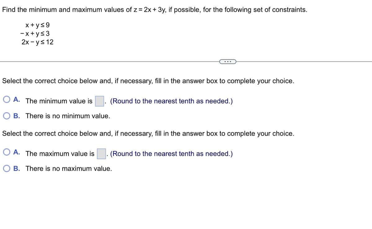 **Problem Statement:**

Find the minimum and maximum values of \( z = 2x + 3y \), if possible, for the following set of constraints:

\[
\begin{align*}
x + y &\leq 9 \\
-x + y &\leq 3 \\
2x - y &\leq 12 \\
\end{align*}
\]

---

**Instructions:**

Select the correct choice below and, if necessary, fill in the answer box to complete your choice.

**Minimum Value:**

- **A.** The minimum value is \(\_\_\_\_\). (Round to the nearest tenth as needed.)
- **B.** There is no minimum value.

**Maximum Value:**

Select the correct choice below and, if necessary, fill in the answer box to complete your choice.

- **A.** The maximum value is \(\_\_\_\_\). (Round to the nearest tenth as needed.)
- **B.** There is no maximum value.