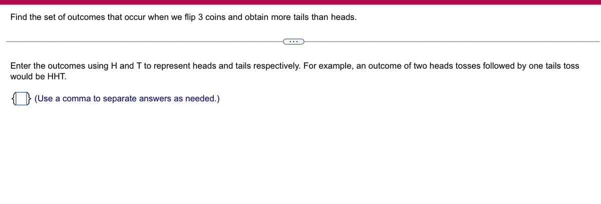 Find the set of outcomes that occur when we flip 3 coins and obtain more tails than heads.

Enter the outcomes using H and T to represent heads and tails respectively. For example, an outcome of two heads tosses followed by one tails toss would be HHT.

(Use a comma to separate answers as needed.)