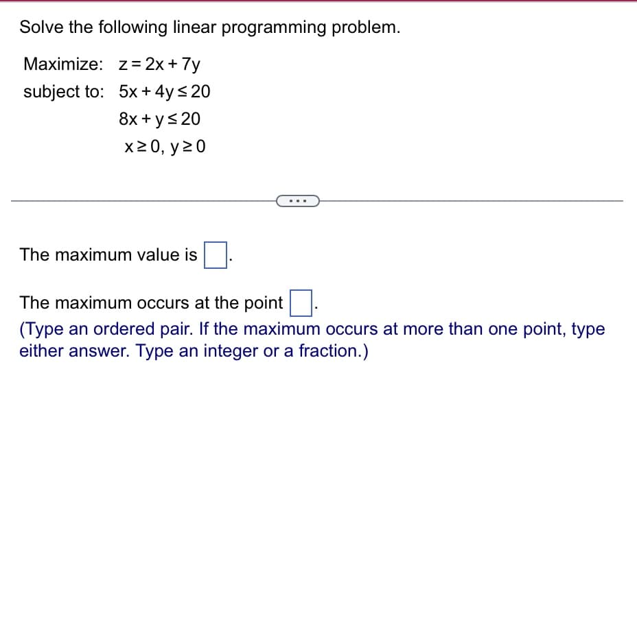 Solve the following linear programming problem.
z = 2x + 7y
5x + 4y ≤ 20
8x + y ≤ 20
x ≥ 0, y 20
Maximize:
subject to:
The maximum value is
The maximum occurs at the point
(Type an ordered pair. If the maximum occurs at more than one point, type
either answer. Type an integer or a fraction.)