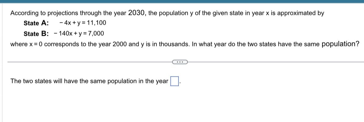 According to projections through the year 2030, the population y of the given state in year x is approximated by
State A:
- 4x + y = 11,100
State B: - 140x + y = 7,000
where x = 0 corresponds to the year 2000 and y is in thousands. In what year do the two states have the same population?
The two states will have the same population in the year.