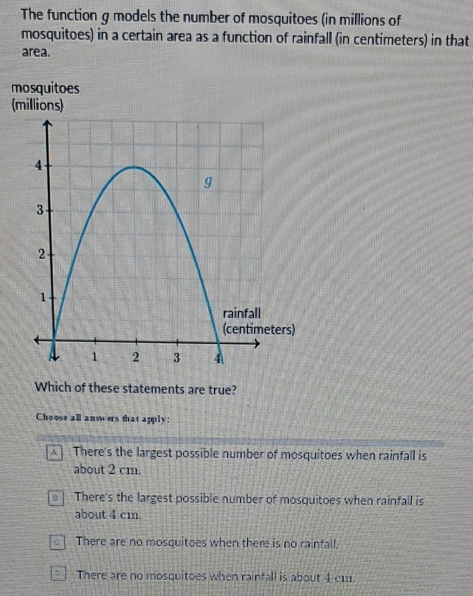 The function g models the number of mosquitoes (in millions of
mosquitoes) in a certain area as a function of rainfall (in centimeters) in that
area.
mosquitoes
(millions)
3-
1
rainfall
(centimeters)
Which of these statements are true?
Choose all answers that apply:
2 There's the largest possible number of mosquitoes when rainfall is
about 2 cm.
There's the largest possible number of mosquitoes when rainfall is
about 4 cm
There are no mosquitoes when there is no rainfall.
There are no mosquitoes when rainfall is about 1 cm.