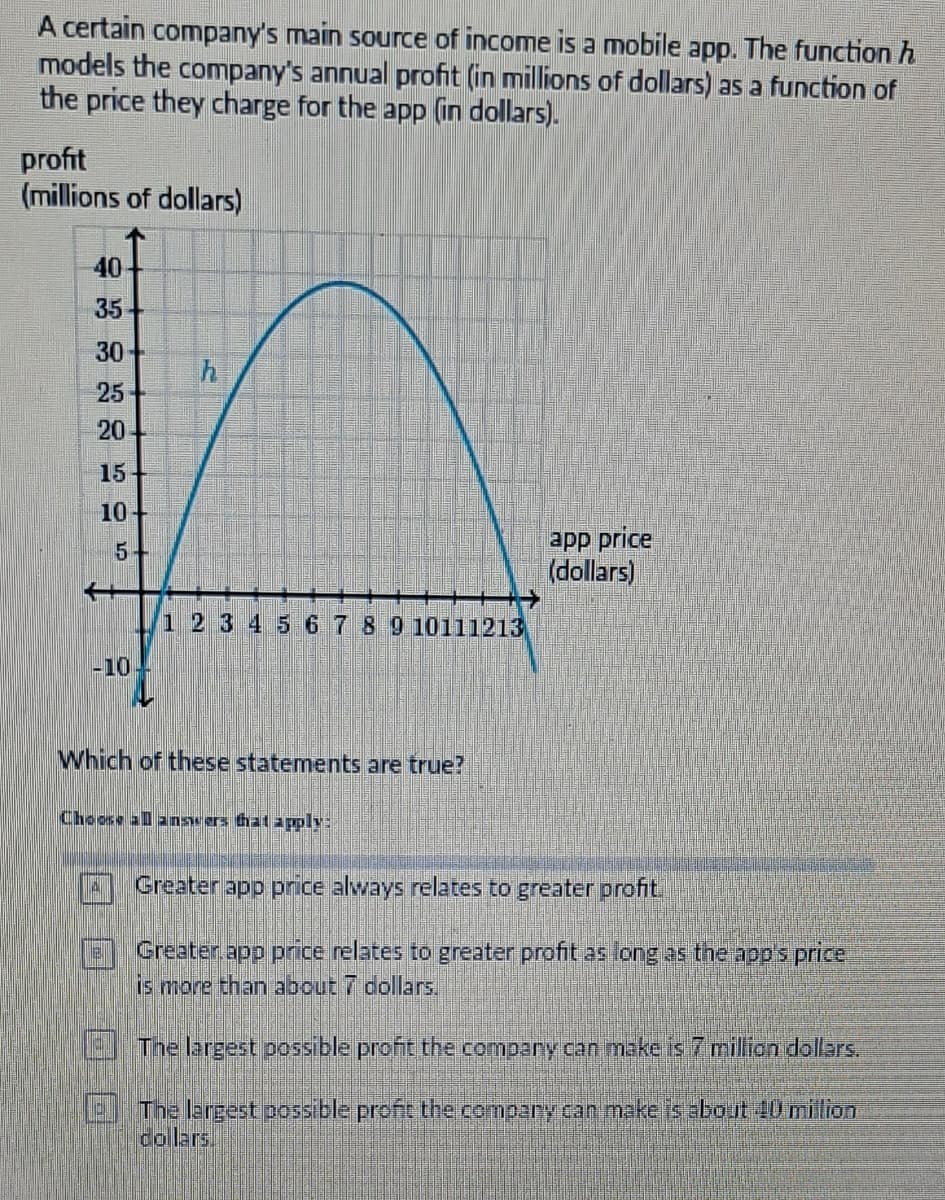 A certain company's main source of income is a mobile app. The function h
models the company's annual profit (in millions of dollars) as a function of
the price they charge for the app (in dollars).
profit
(millions of dollars)
40
35
30+
25
20
15
10+
5+
-10
h
1 2 3 4 5 6 7 8 9 10111213
Which of these statements are true?
Choose all answers that apply:
app price
(dollars)
Greater app price always relates to greater profit.
Greater app price relates to greater profit as long as the app's price
is more than about 7 dollars.
The largest possible profit the company can make is 7 million dollars.
The largest possible profit the compary can make is about 10 million
collars.