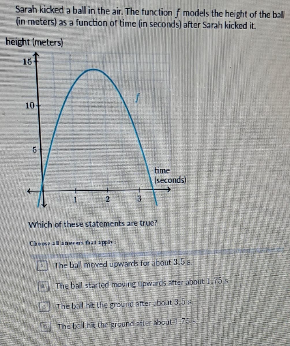 Sarah kicked a ball in the air. The function f models the height of the ball
(in meters) as a function of time (in seconds) after Sarah kicked it.
height (meters)
15
10
5
1
2
f
Choose all answers that apply:
3
time
(seconds)
Which of these statements are true?
The ball moved upwards for about 3.5 s.
The ball started moving upwards after about 1.75 s.
The ball hit the ground after about 3.5 s.
The bal hit the ground after about 1.75 s.