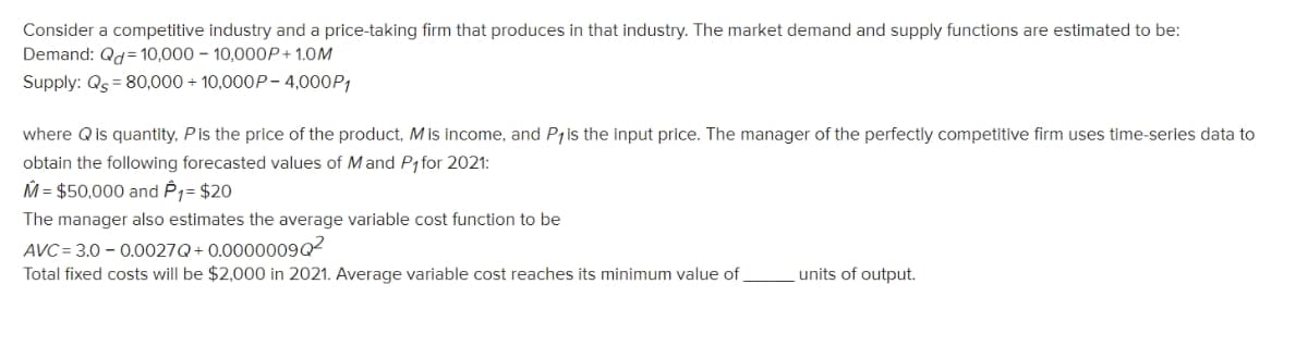 Consider a competitive industry and a price-taking firm that produces in that industry. The market demand and supply functions are estimated to be:
Demand: Qd=10,000 10,000P+ 1.0M
Supply: Qs = 80,000+ 10,000P-4,000P1
where Q is quantity, P is the price of the product, Mis income, and P1 is the input price. The manager of the perfectly competitive firm uses time-series data to
obtain the following forecasted values of Mand P₁ for 2021:
M = $50,000 and P1= $20
The manager also estimates the average variable cost function to be
AVC=
3.0-0.0027Q+0.0000009Q²
Total fixed costs will be $2,000 in 2021. Average variable cost reaches its minimum value of
units of output.