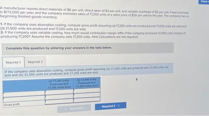 A manufacturer reports direct materials of $6 per unit, direct labor of $3 per unit, and variable overhead of $5 per unit. Fixed overhead
is $172,000 per year, and the company estimates sales of 17,200 units at a sales price of $26 per unit for the year. The company has no
beginning finished goods inventory.
1. If the company uses absorption costing, compute gross profit assuming (a) 17,200 units are produced and 17.200 units are sold and
(b) 21,500 units are produced and 17,200 units are sold.
2. If the company uses variable costing, how much would contribution margin differ if the company produced 21,500 units instead of
producing 17,200? Assume the company sells 17,200 units. Hint: Calculations are not required.
Complete this question by entering your answers in the tabs below.
Required 1 Required 2
If the company uses absorption costing, compute gross profit assuming (a) 17,200 units are produced and 17,200 units are
sold and (b) 21,500 units are produced and 17,200 units are sold.
Gross profit
(a) 17,200 Units
Produced and
17,200 Units Sold
(b) 21,500 Unite
Produced and
17,200 Units Sold
Required 1
Required 2 >
Check m