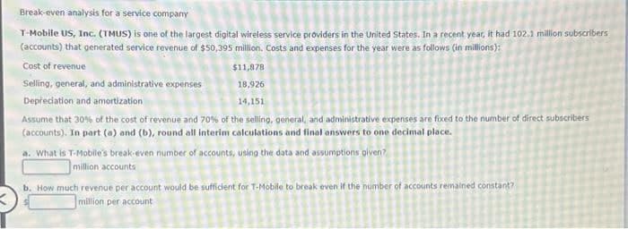 Break-even analysis for a service company
T-Mobile US, Inc. (TMUS) is one of the largest digital wireless service providers in the United States. In a recent year, it had 102.1 million subscribers
(accounts) that generated service revenue of $50,395 million. Costs and expenses for the year were as follows (in millions):
Cost of revenue
Selling, general, and administrative expenses
$11,878
18,926
Depreciation and amortization
14,151
Assume that 30% of the cost of revenue and 70% of the selling, general, and administrative expenses are fixed to the number of direct subscribers
(accounts). In part (a) and (b), round all interim calculations and final answers to one decimal place.
a. What is T-Mobile's break-even number of accounts, using the data and assumptions given?
million accounts
b. How much revenue per account would be sufficient for T-Mobile to break even if the number of accounts remained constant?
million per account