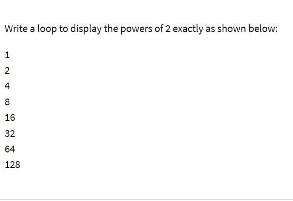 Write a loop to display the powers of 2 exactly as shown below:
124
2
4
8
16
32
64
128