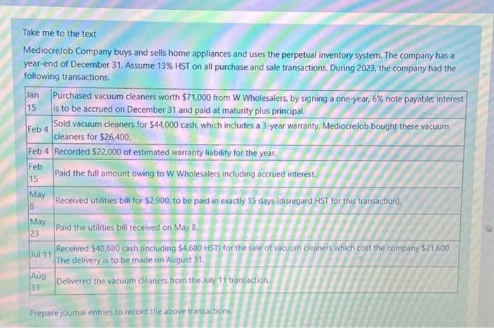 Take me to the text
MediocreJob Company buys and sells home appliances and uses the perpetual inventory system. The company has a
year-end of December 31. Assume 13% HST on all purchase and sale transactions. During 2023, the company had the
following transactions.
Jan Purchased vacuum cleaners worth $71,000 from W Wholesalers, by signing a one-year, 6% note payable; interest
is to be accrued on December 31 and paid at maturity plus principal.
15
Feb 4
Sold vacuum cleaners for $44,000 cash, which includes a 3-year warranty. MediocreJob bought these vacuum
cleaners for $26,400.
Feb 4 Recorded $22,000 of estimated warranty liability for the year.
Paid the full amount owing to W Wholesalers including accrued interest.
Received utilities bill for $2,900, to be paid in exactly 15 days (disregard HST for this transaction).
Feb
15
May
8
May
23
Paid the utilities bill received on May 8.
Jul 11
Received $40,680 cash (including $4,680 HST) for the sale of vacuum cleaners which cost the company $21,600.
The delivery is to be made on August 31.
Delivered the vacuum cleaners from the July 11 transaction.
Aug
31
Prepare journal entries to record the above transactions.